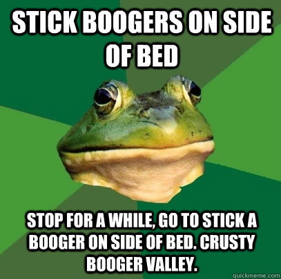 Stick boogers on side of bed  Stop for a while, go to stick a booger on side of bed. Crusty booger valley.  Foul Bachelor Frog