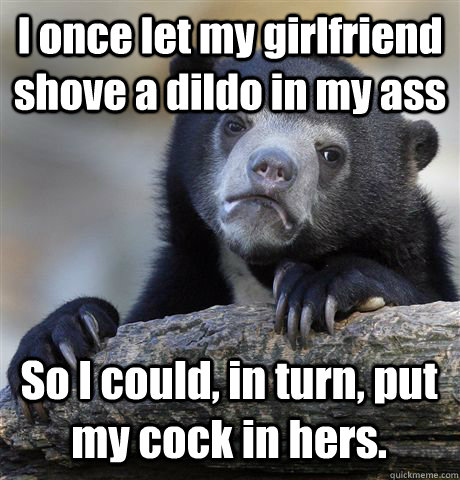 I once let my girlfriend shove a dildo in my ass So I could, in turn, put my cock in hers.  Confession Bear