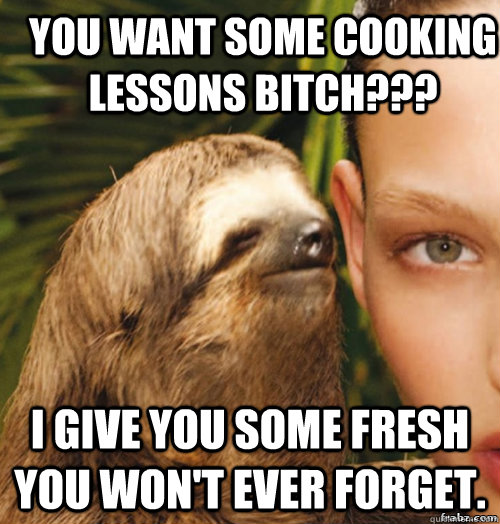 You want some cooking lessons bitch??? I give you some fresh you won't ever forget.  rape sloth