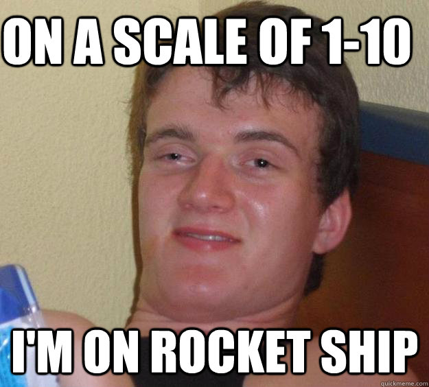 ON a scale of 1-10 I'm on rocket ship  10 Guy