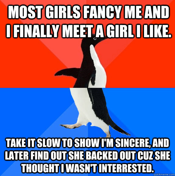 MOST GIRLS FANCY ME AND I FINALLY MEET A GIRL I LIKE. TAKE IT SLOW TO SHOW I'M SINCERE, AND  LATER FIND OUT SHE BACKED OUT CUZ SHE THOUGHT I WASN'T INTERRESTED.  Socially Awesome Awkward Penguin