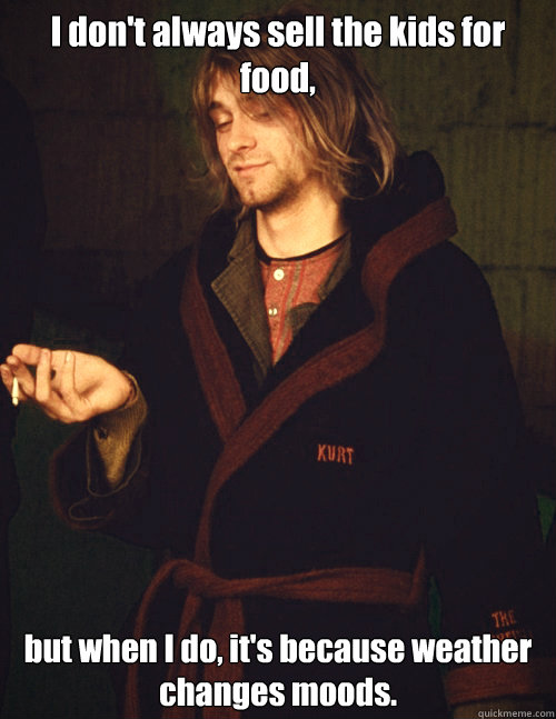 I don't always sell the kids for food, but when I do, it's because weather changes moods. - I don't always sell the kids for food, but when I do, it's because weather changes moods.  The Most Interesting Kurt Cobain in The World.