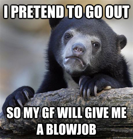 I pretend to go out so my gf will give me a blowjob - I pretend to go out so my gf will give me a blowjob  Confession Bear