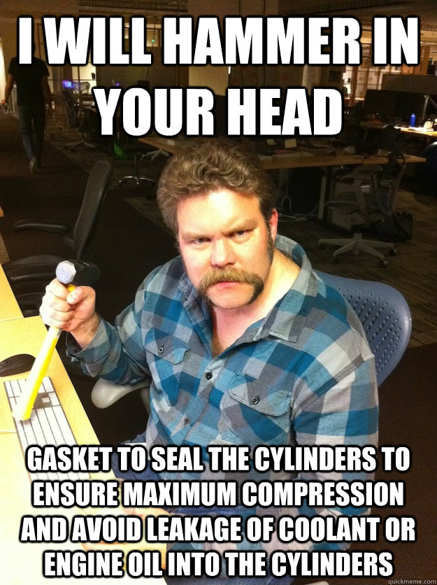 i will hammer in your head gasket to seal the cylinders to ensure maximum compression and avoid leakage of coolant or engine oil into the cylinders - i will hammer in your head gasket to seal the cylinders to ensure maximum compression and avoid leakage of coolant or engine oil into the cylinders  Maniac LumberJack