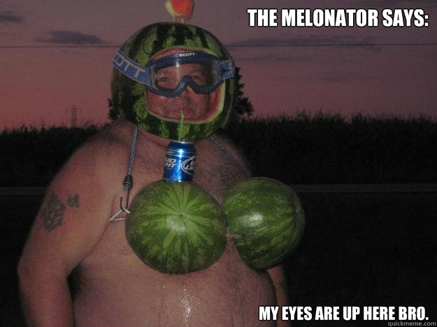 The Melonator says: My Eyes are up here bro. - The Melonator says: My Eyes are up here bro.  The Melonator