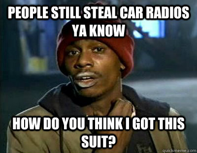 People still steal car radios ya know How do you think I got this suit?  Tyrone Biggums