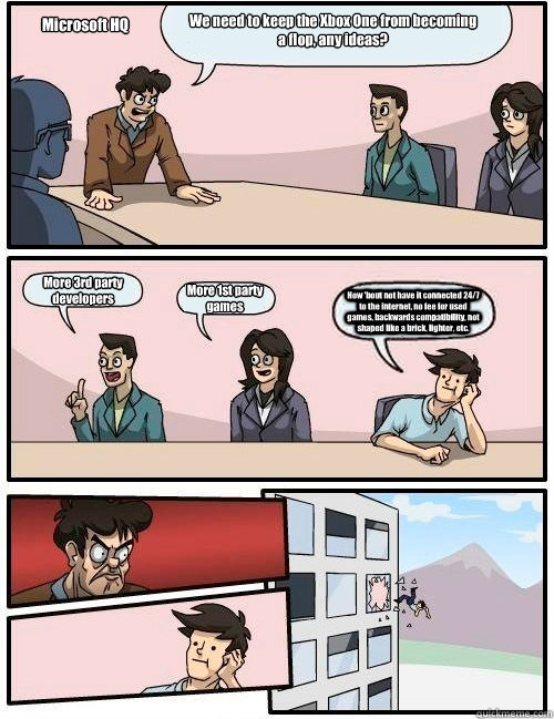 We need to keep the Xbox One from becoming a flop, any ideas? More 3rd party developers More 1st party games How 'bout not have it connected 24/7 to the internet, no fee for used games, backwards compatibility, not shaped like a brick, lighter, etc. Micro  Boardroom Suggestion