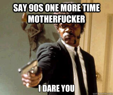 Say 90s one more time motherfucker I dare you  Fedora Motherfucker