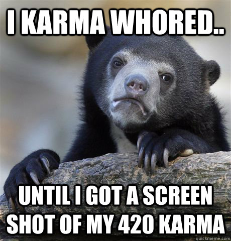 I Karma whored.. until I got a screen shot of my 420 karma  Confession Bear