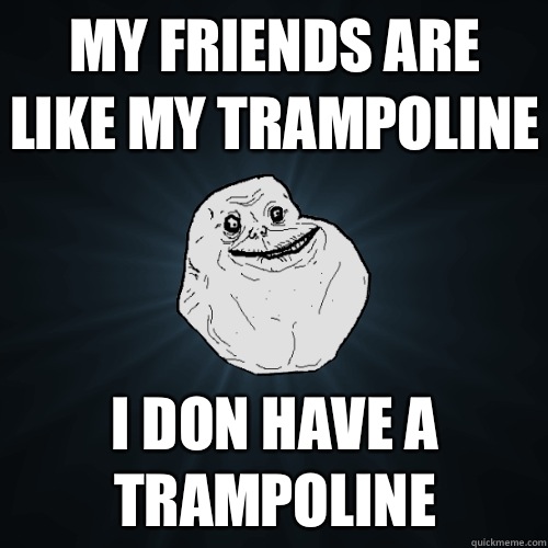 My friends are like my trampoline I don have a trampoline  Forever Alone