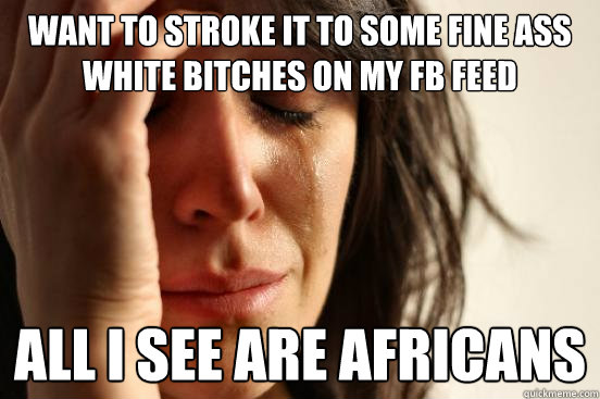want to stroke it to some fine ass white bitches on my fb feed all I see are africans - want to stroke it to some fine ass white bitches on my fb feed all I see are africans  First World Problems