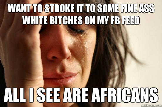 want to stroke it to some fine ass white bitches on my fb feed all I see are africans  First World Problems
