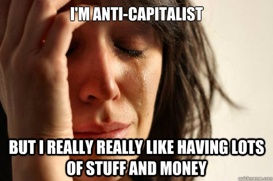 I'm anti-capitalist but i really really like having lots of stuff and money  First World Problems