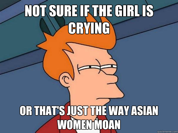 Not sure if the girl is crying Or that's just the way asian women moan  Futurama Fry