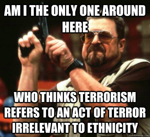 Am i the only one around here Who thinks terrorism refers to an act of terror irrelevant to ethnicity - Am i the only one around here Who thinks terrorism refers to an act of terror irrelevant to ethnicity  Am I The Only One Around Here