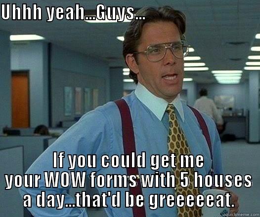 UHHH YEAH...GUYS...                                                                           IF YOU COULD GET ME YOUR WOW FORMS WITH 5 HOUSES A DAY...THAT'D BE GREEEEEAT. Office Space Lumbergh