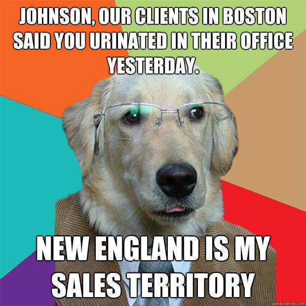 Johnson, our clients in boston said you urinated in their office yesterday. new england is my sales territory - Johnson, our clients in boston said you urinated in their office yesterday. new england is my sales territory  Business Dog