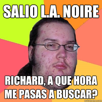 Salio L.A. NOIRE RICHARD, A QUE HORA ME PASAS A BUSCAR?
  Butthurt Dweller