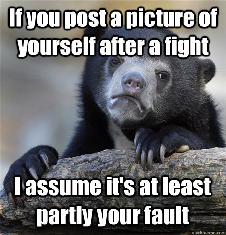 If you post a picture of yourself after a fight I assume it's at least partly your fault  Confession Bear