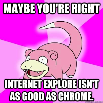 Maybe you're right Internet Explore isn't as good as Chrome.  Slowpoke