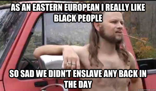 as an eastern european I really like black people so sad we didn't enslave any back in the day  Almost Politically Correct Redneck