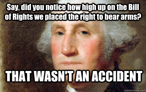 Say, did you notice how high up on the Bill of Rights we placed the right to bear arms? THAT WASN'T AN ACCIDENT - Say, did you notice how high up on the Bill of Rights we placed the right to bear arms? THAT WASN'T AN ACCIDENT  George Washington