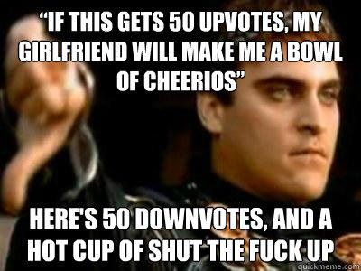 “if this gets 50 upvotes, my girlfriend will make me a bowl of cheerios” Here's 50 downvotes, and a hot cup of shut the fuck up  Downvoting Roman