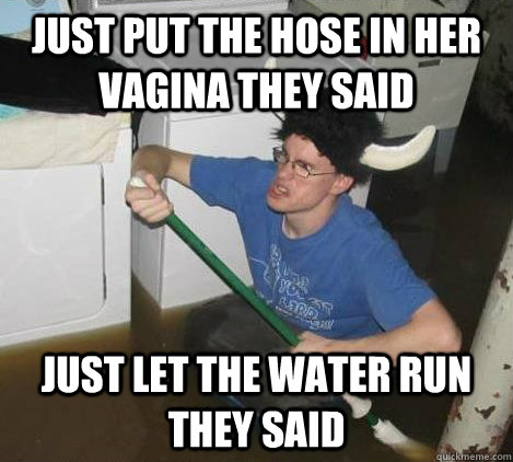 Just put the hose in her vagina they said Just let the water run they said  They said