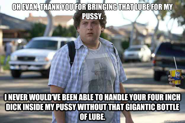 Oh Evan, thank you for bringing that lube for my pussy.  I never would've been able to handle your four inch dick inside my pussy without that gigantic bottle of lube.  lube