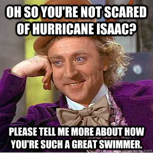 Oh so you're not scared of hurricane isaac? please tell me more about how you're such a great swimmer. - Oh so you're not scared of hurricane isaac? please tell me more about how you're such a great swimmer.  Condescending Wonka