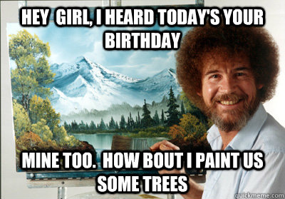 hey  girl, I heard today's your birthday mine too.  how bout i paint us some trees  Bob Ross