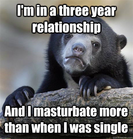 I'm in a three year relationship And I masturbate more than when I was single  Confession Bear