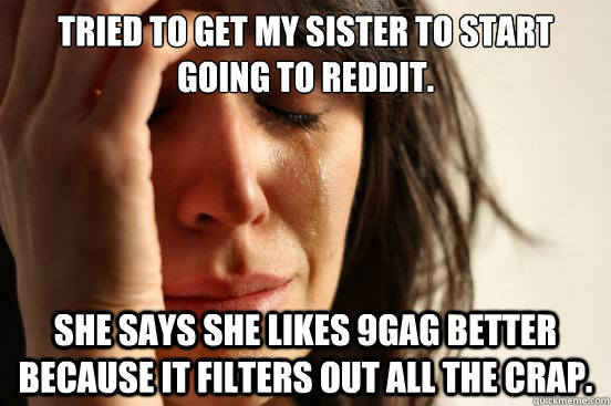 Tried to get my sister to start going to Reddit. She says she likes 9gag better because it filters out all the crap.  First World Problems