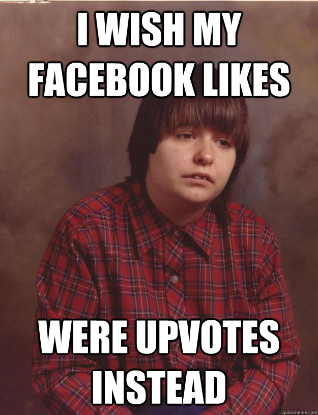 i wish my facebook likes were upvotes instead  Sad Redditor