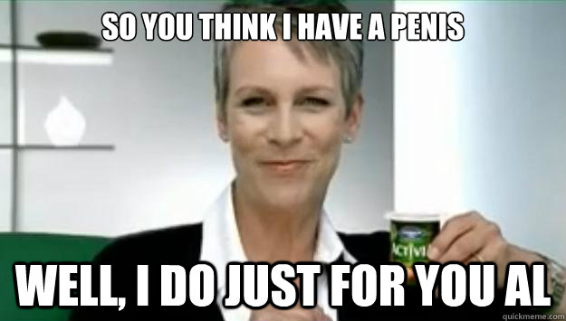 So you think I have a penis Well, I do just for you Al - So you think I have a penis Well, I do just for you Al  Jamie Lee Curtis Interruption