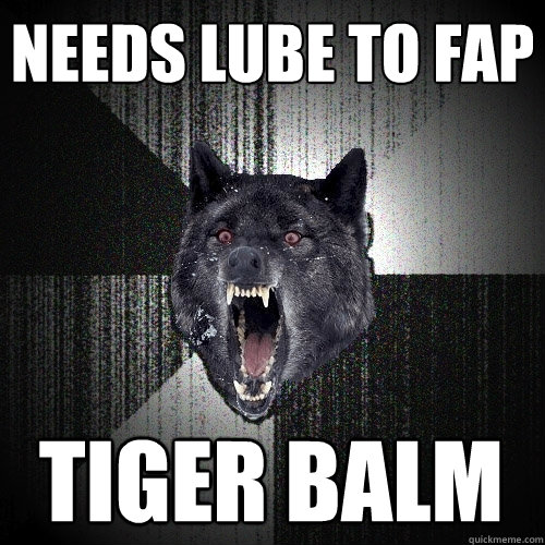 Needs lube to FAP Tiger Balm  Insanity Wolf