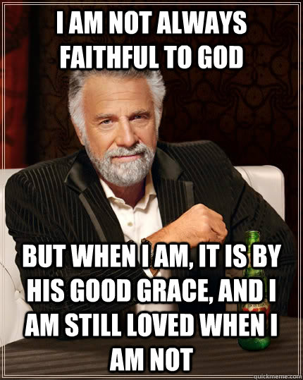 I am not always faithful to God  but when I am, it is by his good grace, and I am still loved when I am not  The Most Interesting Man In The World