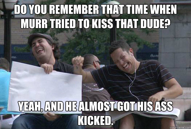 do you remember that time when Murr tried to kiss that dude? Yeah, and he almost got his ass kicked.  IMPRACTICAL JOKERS