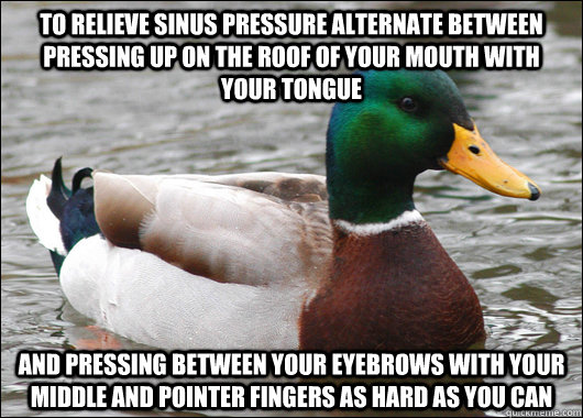 To relieve sinus pressure alternate between pressing up on the roof of your mouth with your tongue  and pressing between your eyebrows with your middle and pointer fingers as hard as you can   - To relieve sinus pressure alternate between pressing up on the roof of your mouth with your tongue  and pressing between your eyebrows with your middle and pointer fingers as hard as you can    Actual Advice Mallard