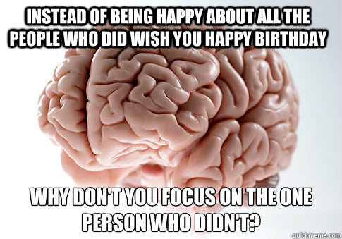 Instead of being happy about all the people who did wish you happy birthday Why don't you focus on the one person who didn't?   Scumbag Brain