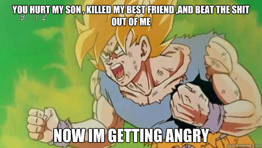 you hurt my son , killed my best friend ,and beat the shit out of me now im getting angry  - you hurt my son , killed my best friend ,and beat the shit out of me now im getting angry   Angry Goku