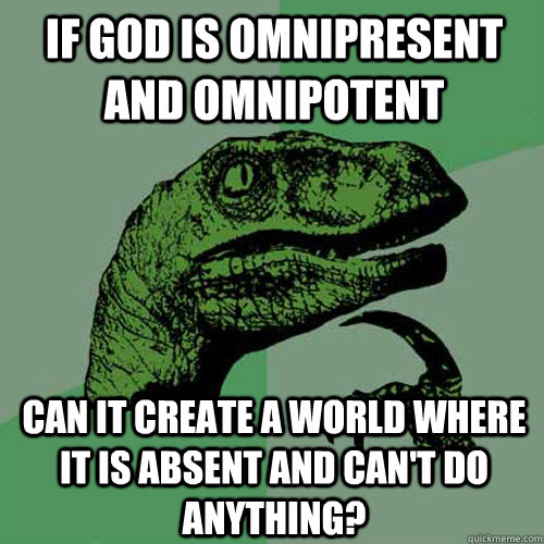 If God is omnipresent and omnipotent can it create a world where it is absent and can't do anything? - If God is omnipresent and omnipotent can it create a world where it is absent and can't do anything?  Philosoraptor