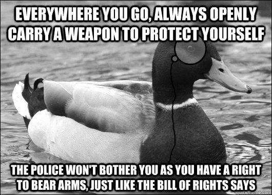 Everywhere you go, always openly carry a weapon to protect yourself the police won't bother you as you have a right to bear arms, just like the bill of rights says  Outdated Advice Mallard