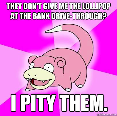 They don't give me the lollipop at the bank drive-through? I pity them.  Slowpoke