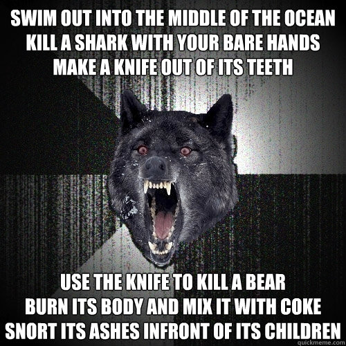swim out into the middle of the ocean
kill a shark with your bare hands
make a knife out of its teeth use the knife to kill a bear
burn its body and mix it with coke
snort its ashes infront of its children  Insanity Wolf