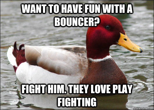Want to have fun with a bouncer? fight him. They love play fighting  Malicious Advice Mallard