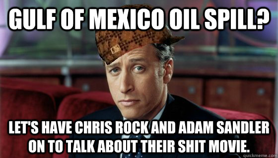 Gulf of Mexico Oil Spill? Let's have Chris Rock and Adam Sandler on to talk about their shit movie.  Scumbag Jon Stewart