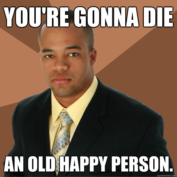you're gonna die an old happy person.  Successful Black Man