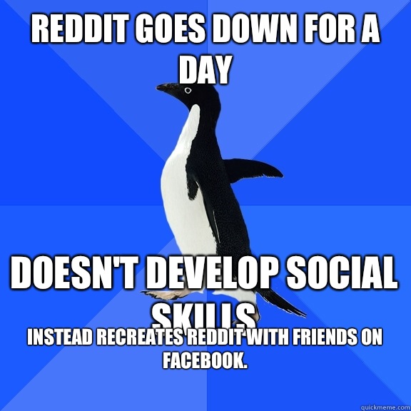 Reddit goes down for a day Doesn't develop social skills Instead recreates Reddit with friends on Facebook.    Socially Awkward Penguin