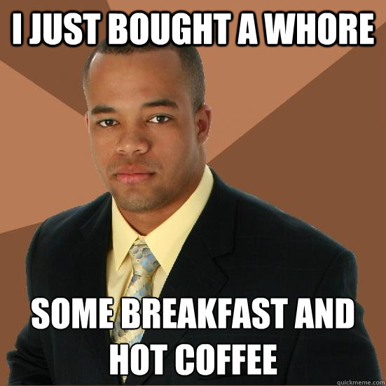 I just bought a whore Some breakfast and hot coffee
  Successful Black Man Meth